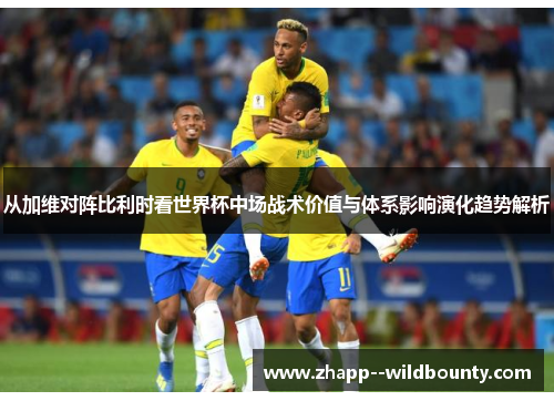 从加维对阵比利时看世界杯中场战术价值与体系影响演化趋势解析 从加维对阵比利时看世界杯中场战术价值与体系影响演化趋势解析