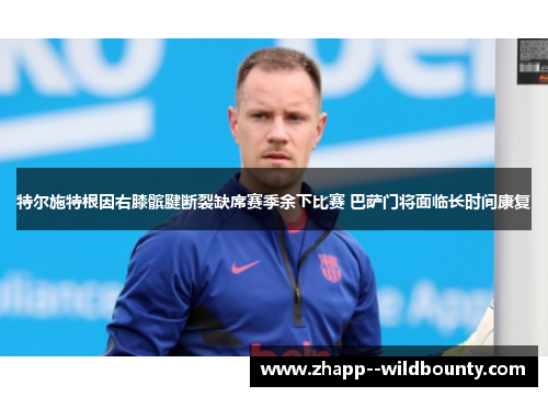 特尔施特根因右膝髌腱断裂缺席赛季余下比赛 巴萨门将面临长时间康复 特尔施特根因右膝髌腱断裂缺席赛季余下比赛 巴萨门将面临长时间康复